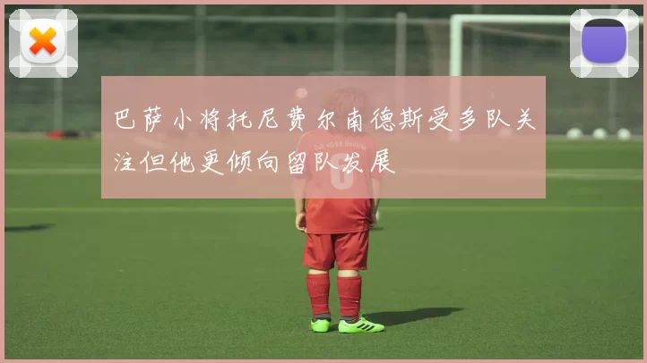 巴萨小将托尼费尔南德斯受多队关注但他更倾向留队发展