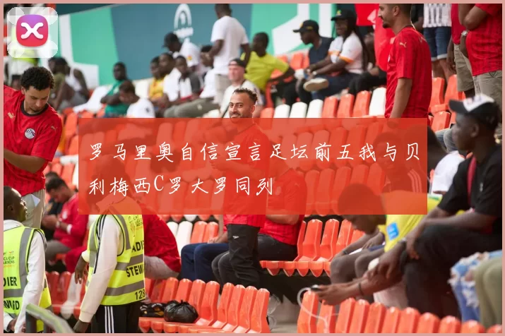 罗马里奥自信宣言足坛前五我与贝利梅西C罗大罗同列