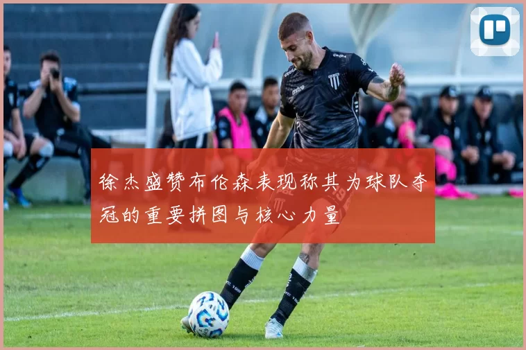 徐杰盛赞布伦森表现称其为球队夺冠的重要拼图与核心力量