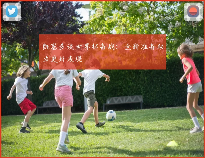 凯塞多谈世界杯备战:全新准备助力更好表现
