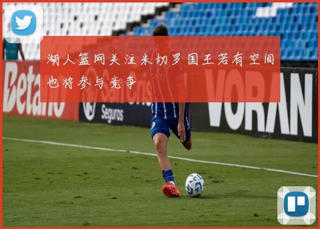湖人篮网关注米切罗国王若有空间也将参与竞争