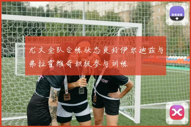 尤文全队合练状态良好伊尔迪兹与弗拉霍维奇积极参与训练