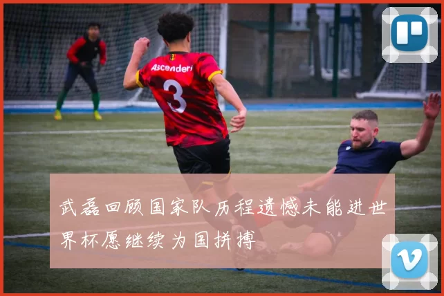 武磊回顾国家队历程遗憾未能进世界杯愿继续为国拼搏
