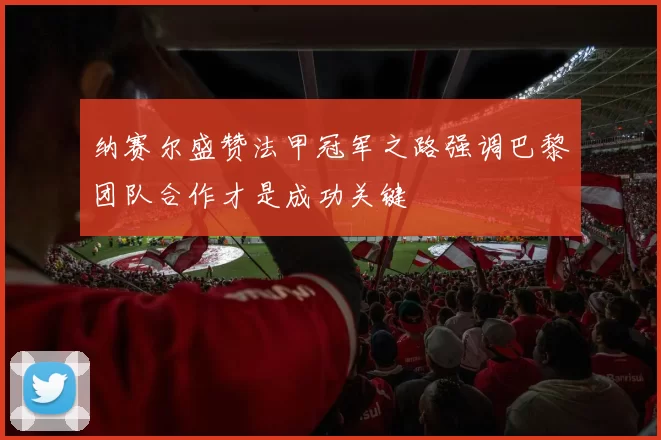 纳赛尔盛赞法甲冠军之路强调巴黎团队合作才是成功关键