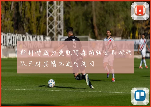 斯科特成为曼联阿森纳转会目标两队已对其情况进行询问