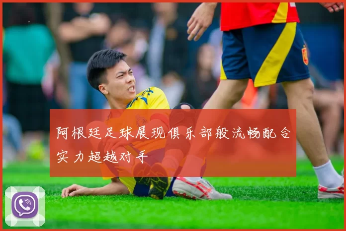 阿根廷足球展现俱乐部般流畅配合实力超越对手