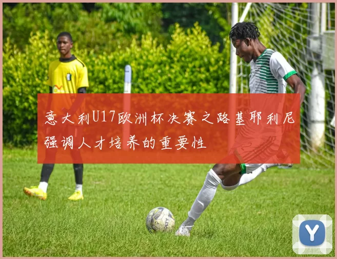 意大利U17欧洲杯决赛之路基耶利尼强调人才培养的重要性
