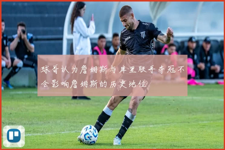 球哥认为詹姆斯与库里联手夺冠不会影响詹姆斯的历史地位