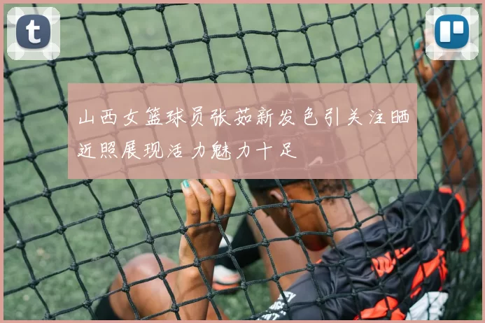 山西女篮球员张茹新发色引关注晒近照展现活力魅力十足