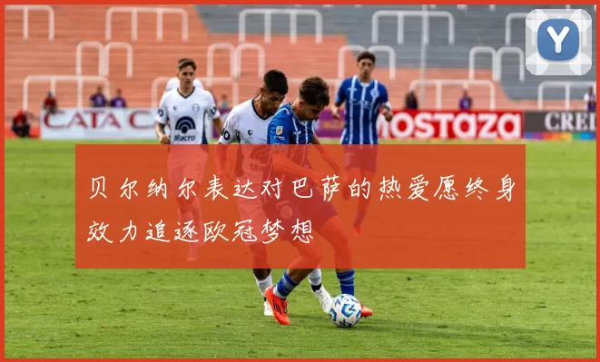 贝尔纳尔表达对巴萨的热爱愿终身效力追逐欧冠梦想
