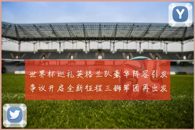 世界杯巡礼英格兰队豪华阵容引发争议开启全新征程三狮军团再出发