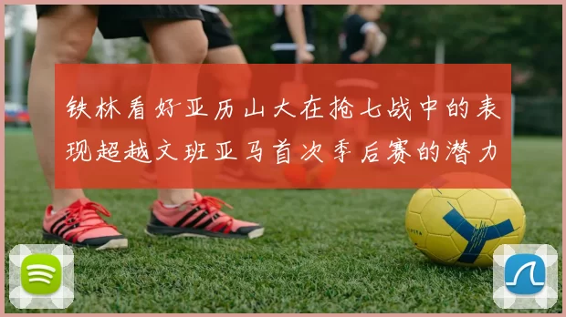 铁林看好亚历山大在抢七战中的表现超越文班亚马首次季后赛的潜力