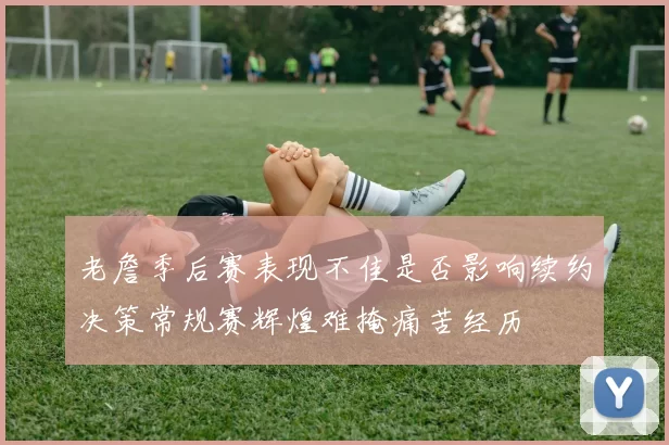 老詹季后赛表现不佳是否影响续约决策常规赛辉煌难掩痛苦经历