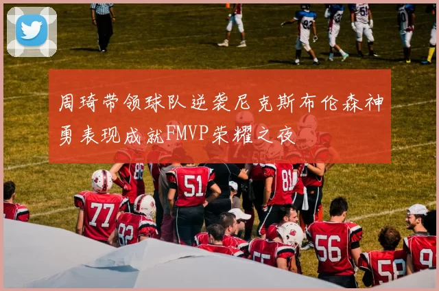 周琦带领球队逆袭尼克斯布伦森神勇表现成就FMVP荣耀之夜