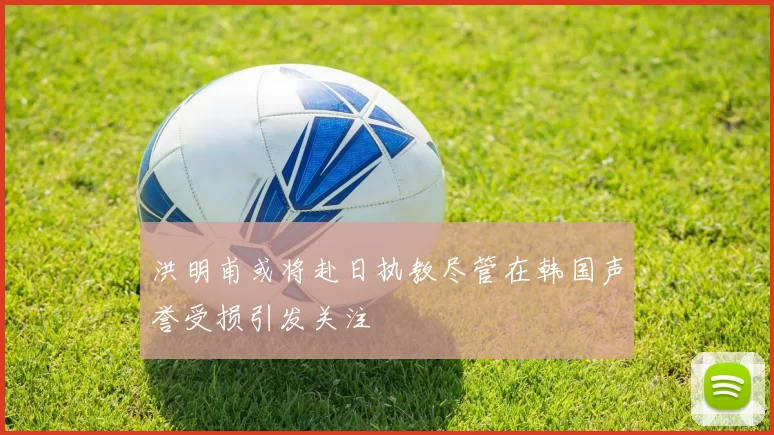 洪明甫或将赴日执教尽管在韩国声誉受损引发关注