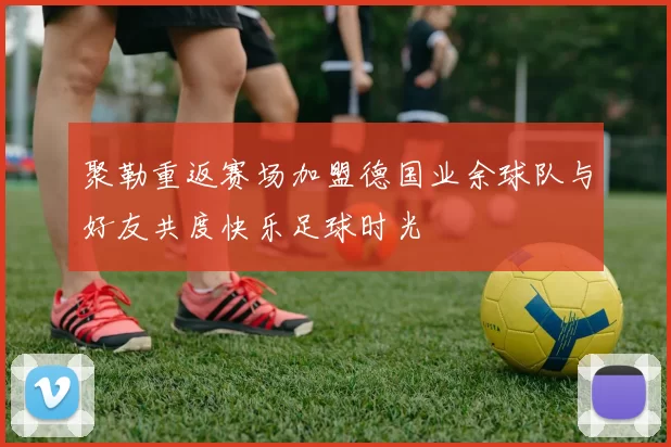 聚勒重返赛场加盟德国业余球队与好友共度快乐足球时光