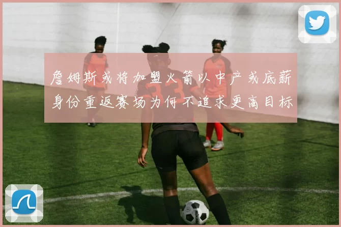 詹姆斯或将加盟火箭以中产或底薪身份重返赛场为何不追求更高目标