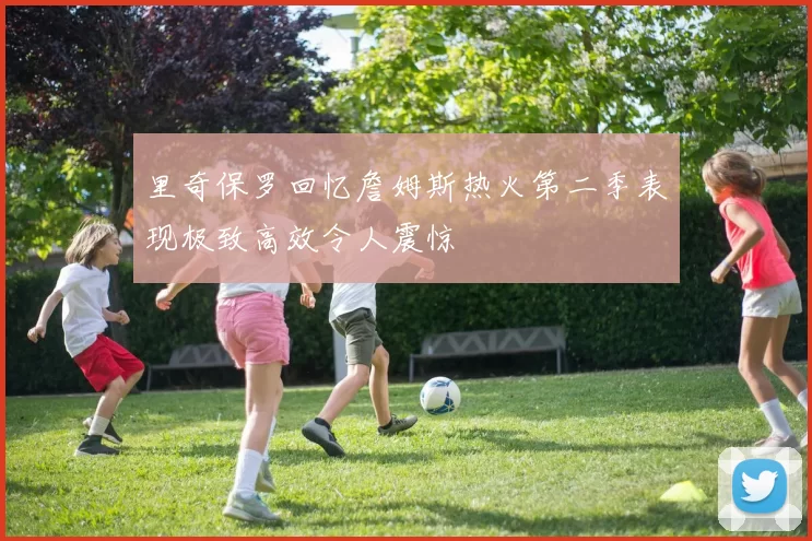 里奇保罗回忆詹姆斯热火第二季表现极致高效令人震惊