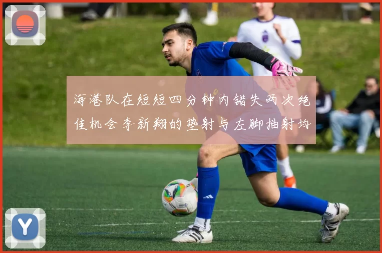 海港队在短短四分钟内错失两次绝佳机会李新翔的垫射与左脚抽射均未能转化为进球
