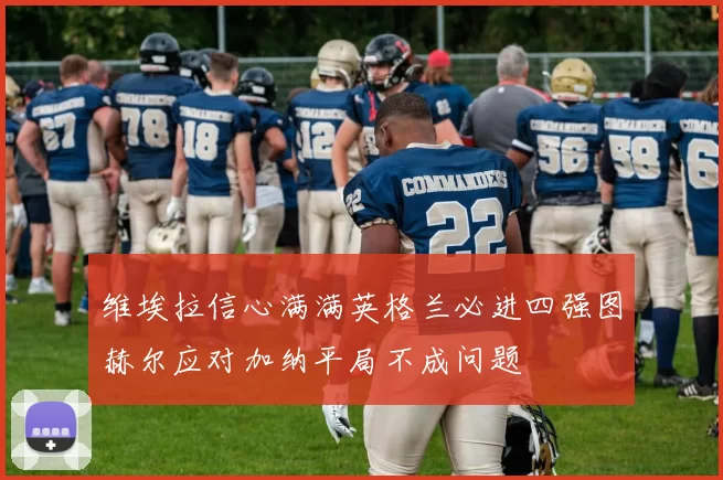 维埃拉信心满满英格兰必进四强图赫尔应对加纳平局不成问题