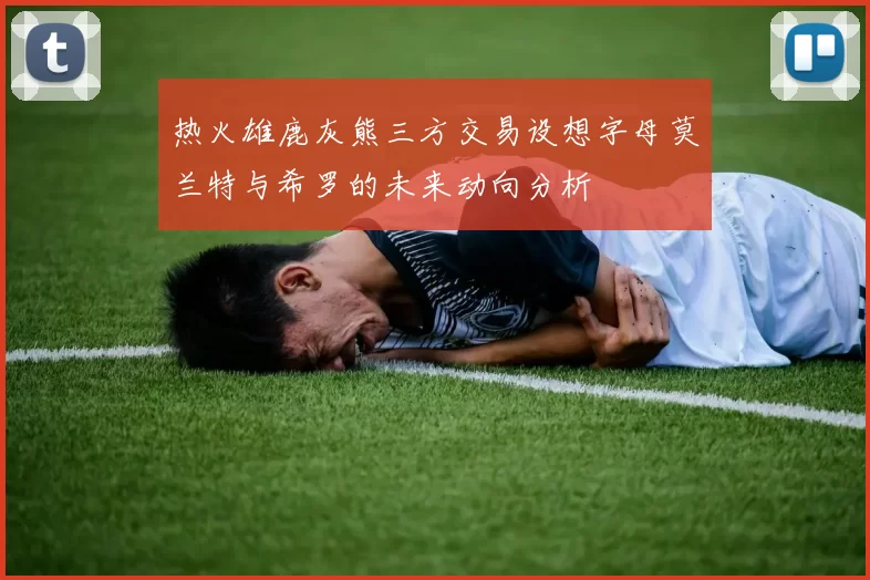 热火雄鹿灰熊三方交易设想字母莫兰特与希罗的未来动向分析